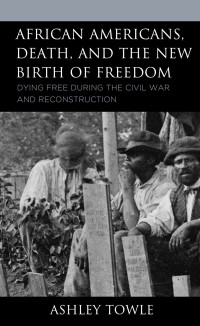Ashley Towle — African Americans, Death, and the New Birth of Freedom: Dying Free during the Civil War and Reconstruction