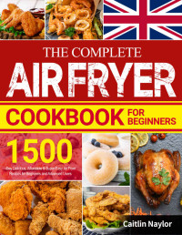 Caitlin Naylor — The Complete Air Fryer Cookbook for Beginners: 1500-Day Delicious, Affordable & Super-Easy Air Fryer Recipes