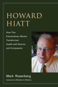 Mark Rosenberg. foreword by Michelle A. Williams — Howard Hiatt: How This Extraordinary Mentor Transformed Health with Science and Compassion