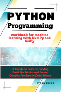 LUCAS, ETHAN — Python programming workbook for machine learning with NumPy and SciPy: A Hands-on Guide to Building Predictive Models and Solving Complex Problems in Data Science