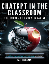 Hussaini, Saif — ChatGPT in the Classroom: The Future of Educational AI: From Elementary to University - Transformative Strategies for Classrooms, Curriculum, and Creative Teaching with ChatGPT