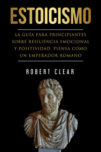 Robert Clear — Estoicismo: La Guía Para Principantes Sobre Resiliencia Emocional Y Positividad. Piensa Como Un Emperador Romano (psicológica)