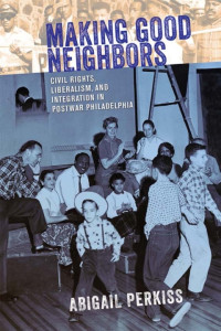 Abigail Perkiss — Making Good Neighbors: Civil Rights, Liberalism, and Integration in Postwar Philadelphia