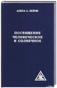 Алиса Бейли — ПОСВЯЩЕНИЕ ЧЕЛОВЕЧЕСКОЕ И СОЛНЕЧНОЕ