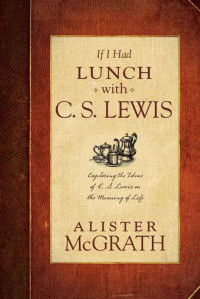 McGrath, Alister — If I Had Lunch with C. S. Lewis · Exploring the Ideas of C. S. Lewis on the Meaning of Life