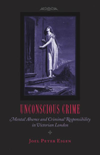 Joel Peter Eigen — Unconscious Crime: Mental Absence and Criminal Responsibility in Victorian London