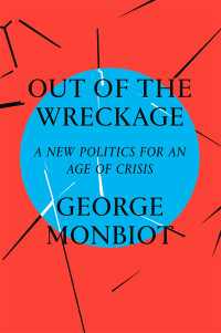 George Monbiot — Out of the Wreckage: A New Politics for an Age of Crisis