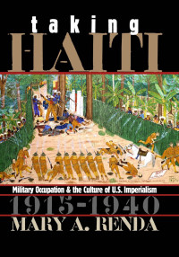 Mary A. Renda — Taking Haiti: Military Occupation and the Culture of U.S. Imperialism, 1915-1940