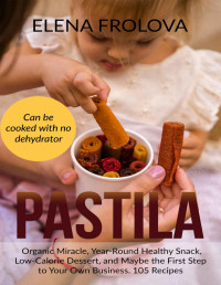 Elena Frolova — PASTILA – Organic Miracle, Year-Round Healthy Snack, Low-Calorie Dessert, and Maybe the First Step to Your Own Business. 105 Recipes