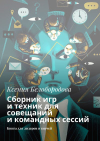 Ксения Белобородова — Сборник игр и техник для совещаний и командных сессий. Книга для лидеров и коучей