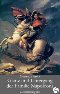 Gertrude Aretz — Glanz und Untergang der Familie Napoleons. Gesamtausgabe