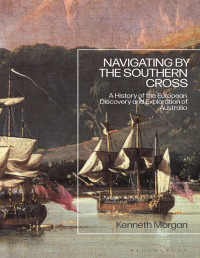 Kenneth Morgan — Navigating by the Southern Cross: A History of the European Discovery and Exploration of Australia