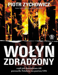 Piotr Zychowicz — Wołyń zdradzony, czyli jak dowództwo AK porzuciło Polaków na pastwę UPA