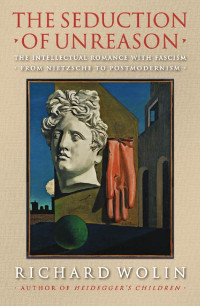 Richard Wolin — The Seduction of Unreason: The Intellectual Romance With Fascism : From Nietzsche to Postmodernism