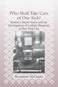 Bernadette McCauley — Who Shall Take Care of Our Sick?: Roman Catholic Sisters and the Development of Catholic Hospitals in New York City