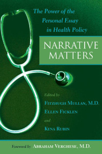 edited by Fitzhugh Mullan, M.D., Ellen Ficklen & Kyna Rubin foreword by Abraham Verghese, M.D. — Narrative Matters: The Power of the Personal Essay in Health Policy