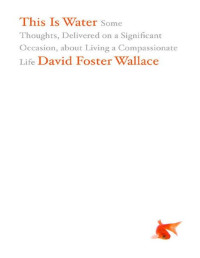 David Foster Wallace — This Is Water: Some Thoughts, Delivered on a Significant Occasion, about Living a Compassionate Life