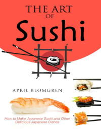 April Blomgren — The Art of Sushi: How to Make Japanese Sushi and Other Delicious Japanese Dishes