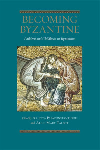 Arietta Papaconstantinou, Alice-Mary Talbot — Becoming Byzantine: Children and Childhood in Byzantium (Dumbarton Oaks Byzantine Symposia and Colloquia)