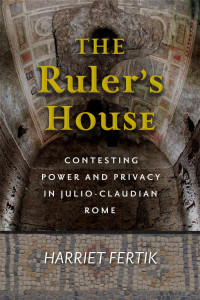 Harriet Fertik — The Ruler's House: Contesting Power and Privacy in Julio-Claudian Rome