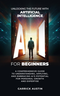 Austin, Garrick — AI for Beginners: Unlocking the Future with Artificial Intelligence: A Comprehensive Guide to Understanding, Applying, and Embracing AI's Potential for Personal Growth and Expertise