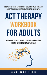 Walters, Ava — ACT Therapy Workbook for Adults: An Easy-to-Read Acceptance & Commitment Therapy Guide for Mindfulness and Mental Wellness-Overcome Anxiety, Panic Attacks, Depression & Shame with Practical Exercises