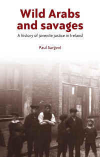 Paul Sargent — Wild Arabs and savages: A history of juvenile justice in Ireland