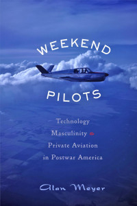 Alan Meyer — Weekend Pilots: Technology, Masculinity, and Private Aviation in Postwar America