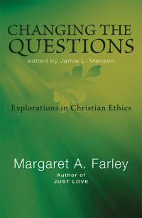 Farley, Margaret, Manson, Jamie L. — Changing the Questions: Explorations in Christian Ethics