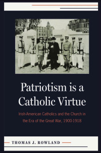 Thomas J. Rowland — Patriotism is a Catholic Virtue: Irish-American Catholics, The American Church and the Coming of the Great War