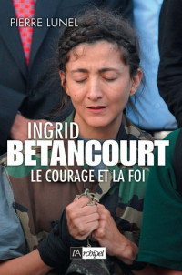 Pierre Lunel — Ingrid Bétancourt Le courage et la foi