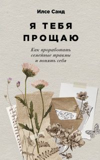 Илсе Санд — Я тебя прощаю: Как проработать семейные травмы и понять себя