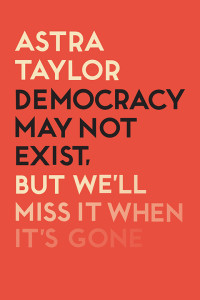 Astra Taylor; — Democracy May Not Exist But We'll Miss It When It's Gone