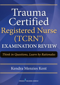 Kendra Menzies Kent, MS, RN-BC, CCRN, CNRN, SCRN, TCRN — Trauma Certified Registered Nurse (TCRN®) Examination Review: Think in Questions, Learn by Rationales