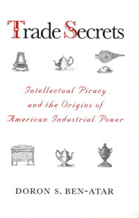 Doron S. Ben-Atar — Trade Secrets: Intellectual Piracy and the Origins of American Industrial Power