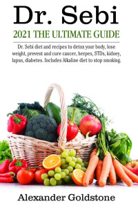 Alexander Goldstone & Sarah Petra Moro — Dr. Sebi 2021 the Ultimate Guide: Dr. Sebi Diet and Recipes to Detox Your Body, Lose Weight, Prevent and Cure Cancer, Herpes, STDs, Kidney, Lupus, Diabetes. Includes Alkaline Diet to Stop Smoking