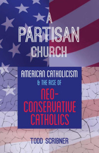 Todd Scribner — A Partisan Church: American Catholicism and the Rise of Neoconservative Catholics