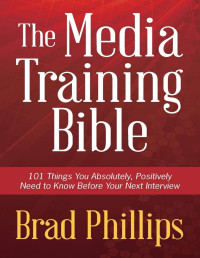 Brad Phillips — The Media Training Bible: 101 Things You Absolutely, Positively Need to Know Before Your Next Interview