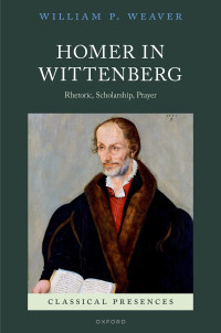 William P. Weaver; — Homer in Wittenberg: Rhetoric, Scholarship, Prayer