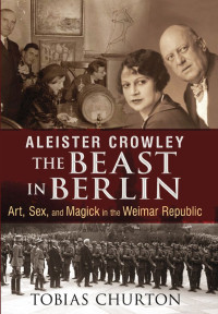 Tobias Churton — Aleister Crowley: The Beast in Berlin: Art, Sex, and Magick in the Weimar Republic