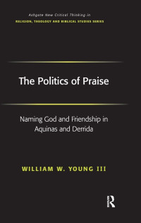 William W. Young Iii — The Politics of Praise: Naming God and Friendship in Aquinas and Derrida (Routledge New Critical Thinking in Religion, Theology and Biblical Studies)