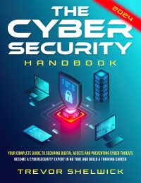 Shelwick, Trevor — The Cybersecurity Handbook: Your Complete Guide to Securing Digital Assets and Preventing Cyber Threats | Become a Cybersecurity Expert in No Time and Build a Thriving Career