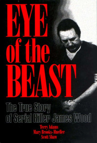 Terry Adams & Mary Brooks-Mueller & Scott Shaw — Eye of the Beast: The True Story of Serial Killer James Wood