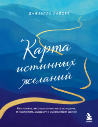 Даниэлла Лапорт — Карта истинных желаний. Как понять, чего мы хотим на самом деле, и проложить маршрут к осознанным целям