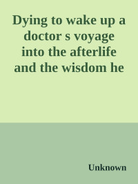 Unknown — Dying to wake up a doctor s voyage into the afterlife and the wisdom he brought back