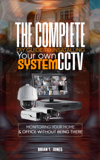 Jones, Brian — THE COMPLETE DIY GUIDE TO INSTALLING YOUR OWN CCTV SYSTEM : Monitoring Your Home and Office Without Being There