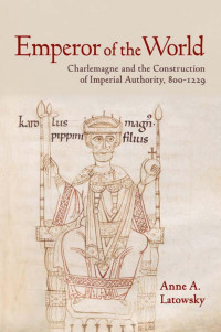 by Anne A. Latowsky — Emperor of the World: Charlemagne and the Construction of Imperial Authority, 800–1229