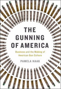 Haag, Pamela — The Gunning of America: Business and the Making of American Gun Culture