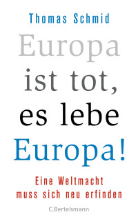 Schmid, Thomas — Europa ist tot, es lebe Europa! · Eine Weltmacht muss sich neu erfinden