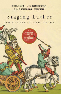 Annis N. Shaver;Ian A. MacPhail-Fausey;Clara G. Hendrickson;Robert Kolb; & Ian A. MacPhail-Fausey & Clara G. Hendrickson & Robert Kolb — Staging Luther: Three Plays by Hans Sachs